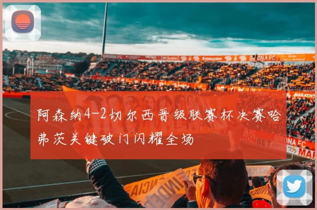 阿森纳4-2切尔西晋级联赛杯决赛哈弗茨关键破门闪耀全场