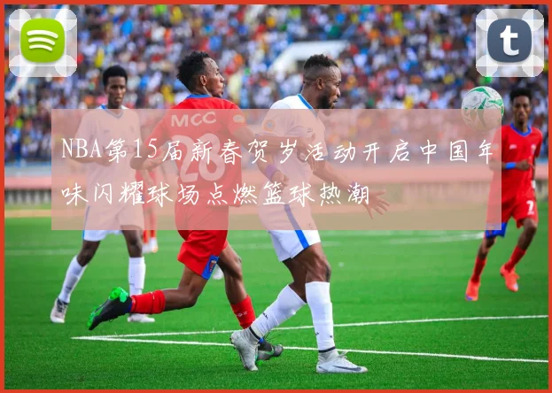 NBA第15届新春贺岁活动开启中国年味闪耀球场点燃篮球热潮
