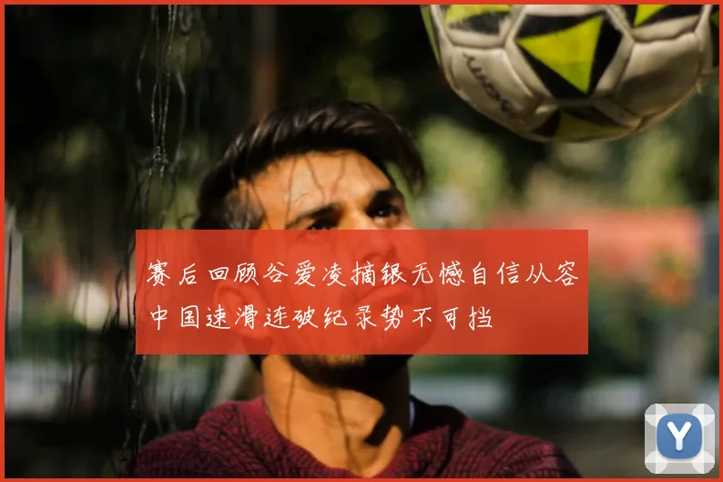 赛后回顾谷爱凌摘银无憾自信从容中国速滑连破纪录势不可挡