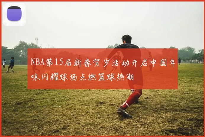 NBA第15届新春贺岁活动开启中国年味闪耀球场点燃篮球热潮