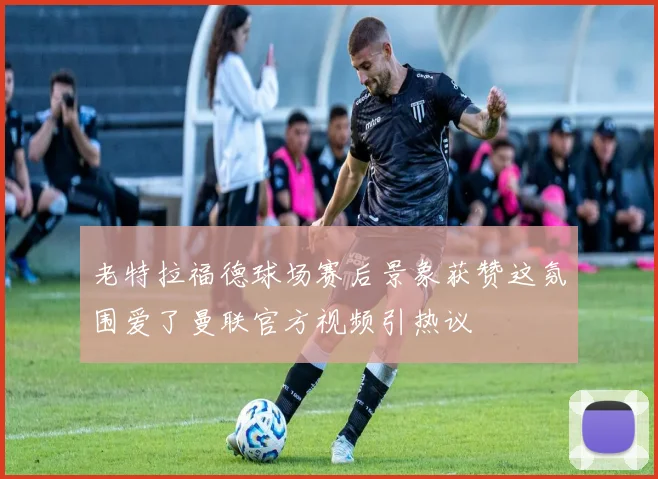 老特拉福德球场赛后景象获赞这氛围爱了曼联官方视频引热议