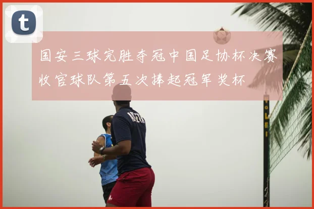 国安三球完胜夺冠中国足协杯决赛收官球队第五次捧起冠军奖杯