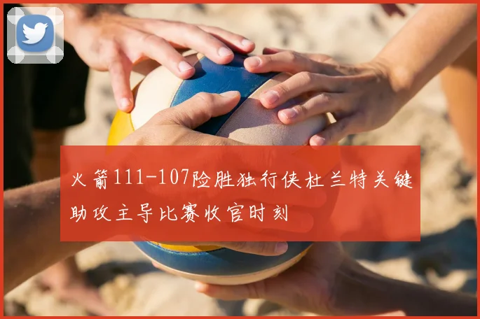 火箭111-107险胜独行侠杜兰特关键助攻主导比赛收官时刻