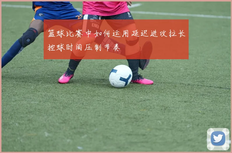 篮球比赛中如何运用延迟进攻拉长控球时间压制节奏