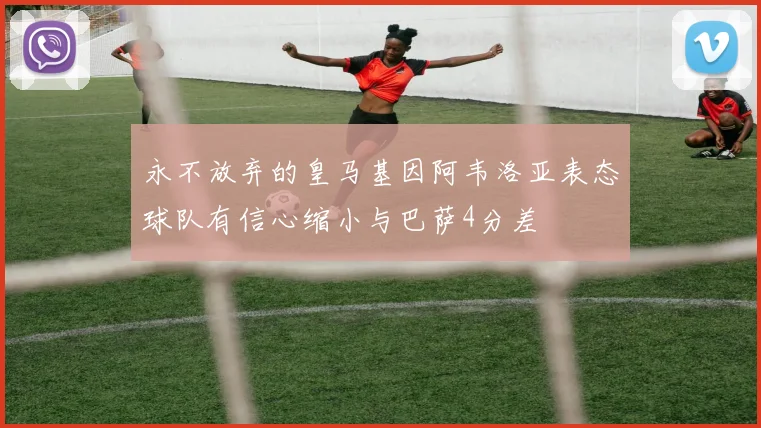 永不放弃的皇马基因阿韦洛亚表态球队有信心缩小与巴萨4分差