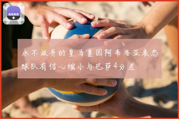 永不放弃的皇马基因阿韦洛亚表态球队有信心缩小与巴萨4分差