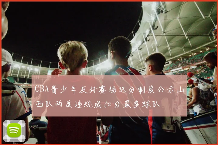 CBA青少年友好赛场记分制度公示山西队两度违规成扣分最多球队