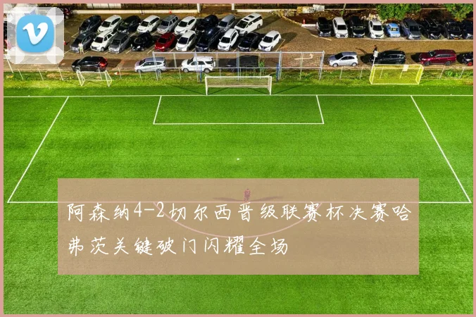 阿森纳4-2切尔西晋级联赛杯决赛哈弗茨关键破门闪耀全场