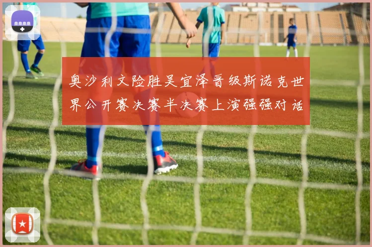 奥沙利文险胜吴宜泽晋级斯诺克世界公开赛决赛半决赛上演强强对话