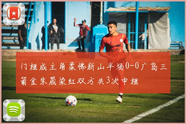 门框成主角柔佛新山半场0-0广岛三箭金朱晟染红双方共3次中框