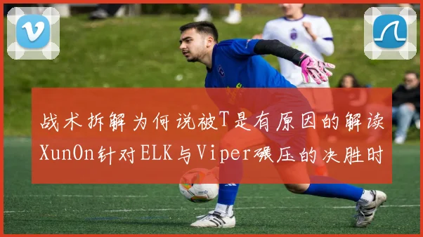 战术拆解为何说被T是有原因的解读XunOn针对ELK与Viper碾压的决胜时刻