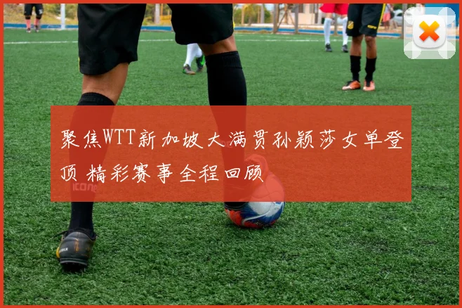 聚焦WTT新加坡大满贯孙颖莎女单登顶 精彩赛事全程回顾