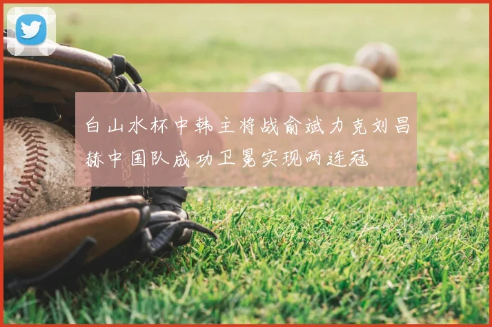 白山水杯中韩主将战俞斌力克刘昌赫中国队成功卫冕实现两连冠