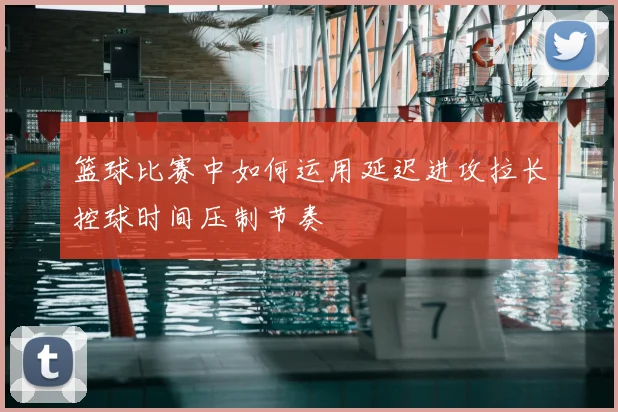 篮球比赛中如何运用延迟进攻拉长控球时间压制节奏
