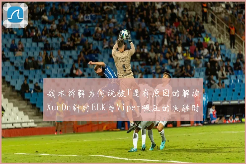 战术拆解为何说被T是有原因的解读XunOn针对ELK与Viper碾压的决胜时刻