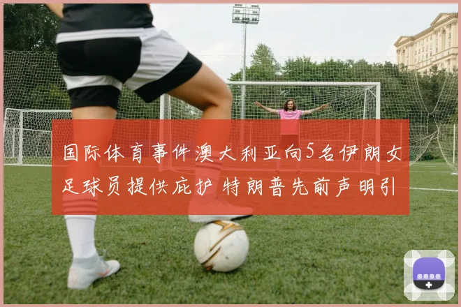 国际体育事件澳大利亚向5名伊朗女足球员提供庇护 特朗普先前声明引关注